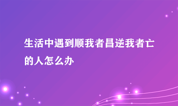 生活中遇到顺我者昌逆我者亡的人怎么办