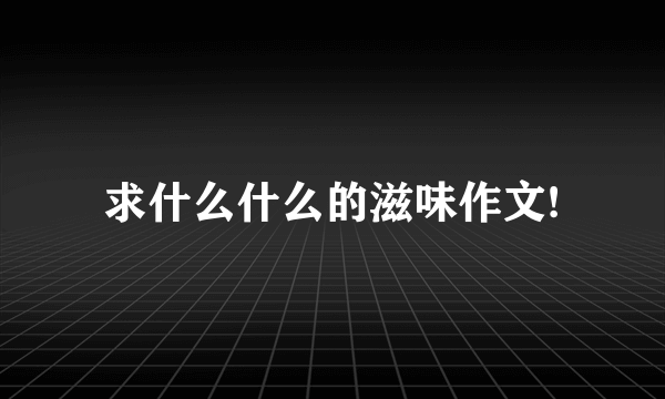 求什么什么的滋味作文!