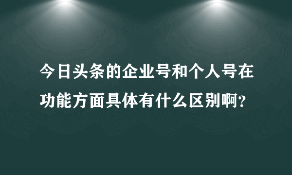 今日头条的企业号和个人号在功能方面具体有什么区别啊？