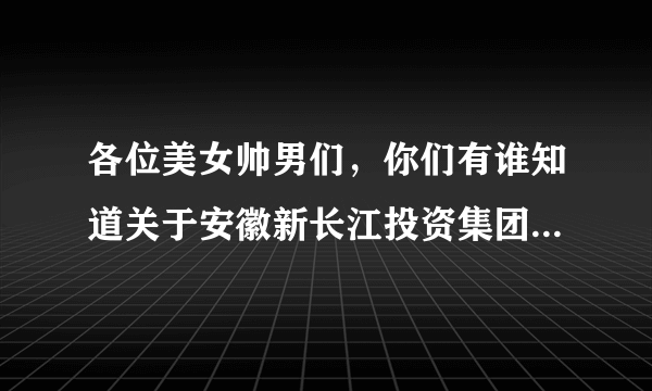 各位美女帅男们，你们有谁知道关于安徽新长江投资集团？具体怎么样？哥哥去那儿面试人家让去报到。