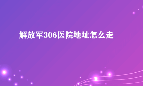 解放军306医院地址怎么走