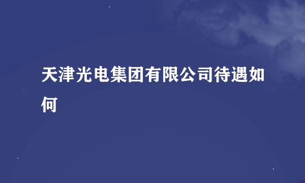 天津光电集团有限公司待遇如何