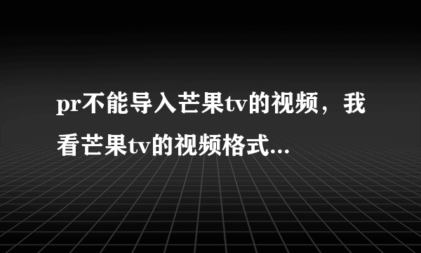 pr不能导入芒果tv的视频，我看芒果tv的视频格式是mp4啊，其他mp4格式的视