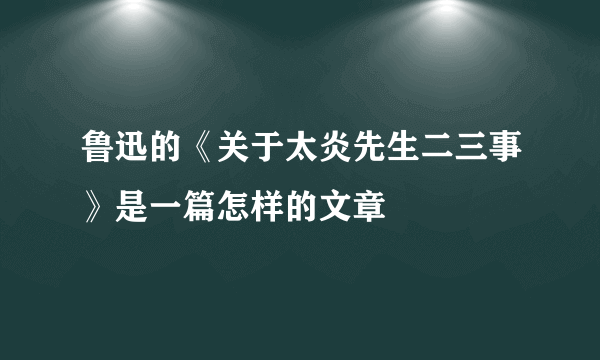 鲁迅的《关于太炎先生二三事》是一篇怎样的文章