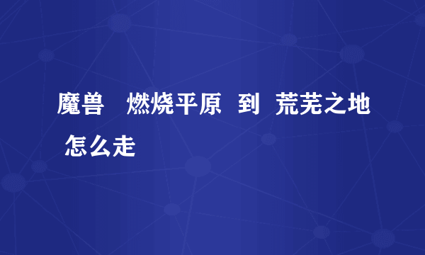 魔兽   燃烧平原  到  荒芜之地 怎么走