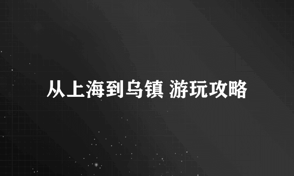 从上海到乌镇 游玩攻略