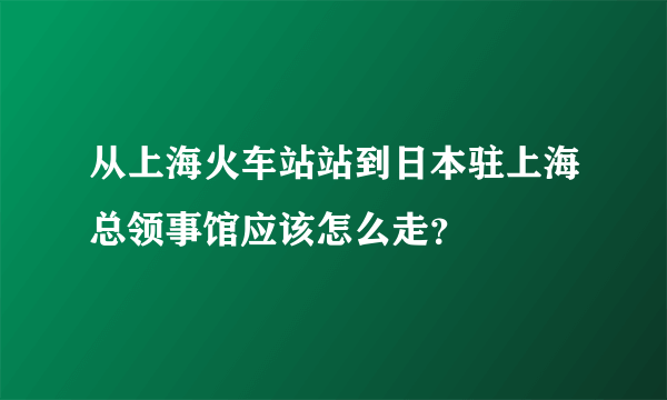 从上海火车站站到日本驻上海总领事馆应该怎么走？