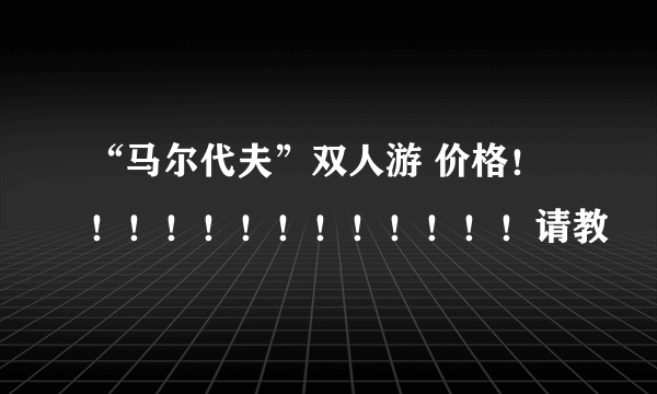 “马尔代夫”双人游 价格！！！！！！！！！！！！！请教