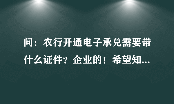 问：农行开通电子承兑需要带什么证件？企业的！希望知道的详细告知！谢谢