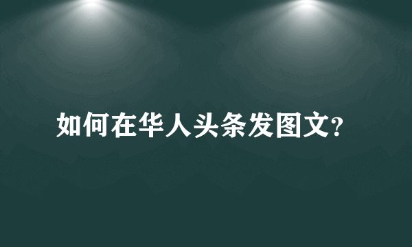 如何在华人头条发图文？