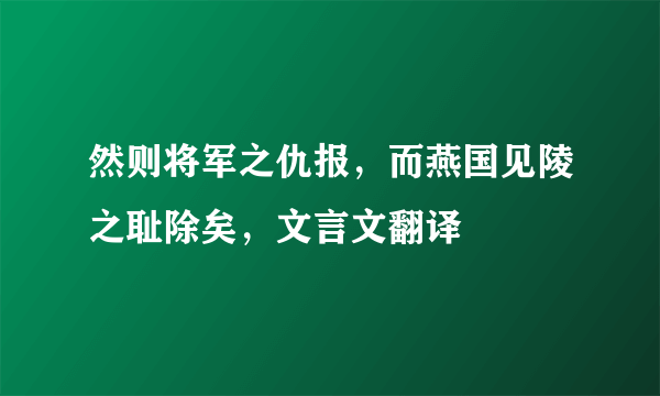 然则将军之仇报，而燕国见陵之耻除矣，文言文翻译