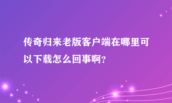 传奇归来老版客户端在哪里可以下载怎么回事啊？