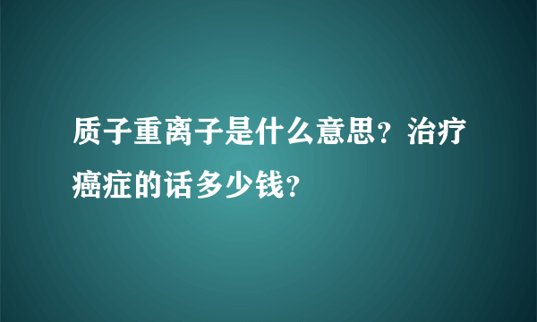 质子重离子是什么意思？治疗癌症的话多少钱？