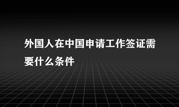 外国人在中国申请工作签证需要什么条件