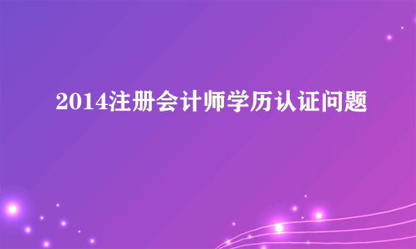 2014注册会计师学历认证问题