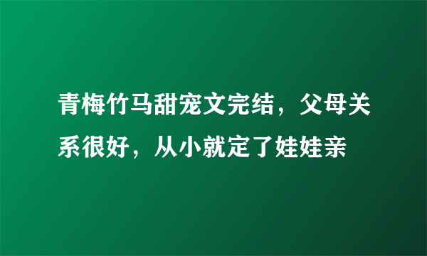 青梅竹马甜宠文完结，父母关系很好，从小就定了娃娃亲