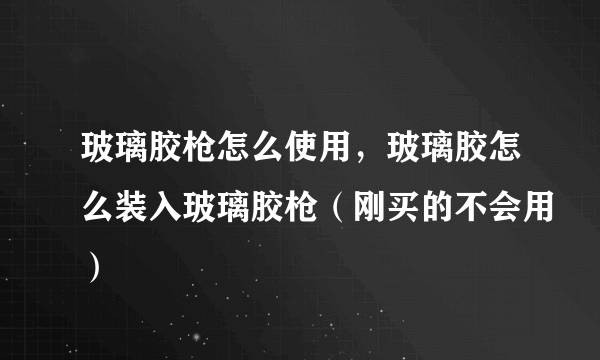 玻璃胶枪怎么使用，玻璃胶怎么装入玻璃胶枪（刚买的不会用）