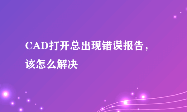 CAD打开总出现错误报告，该怎么解决