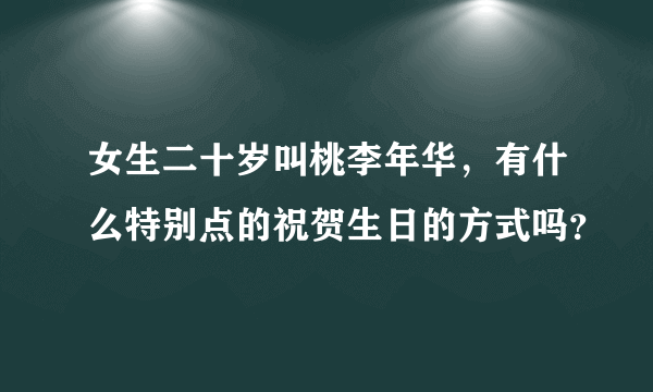 女生二十岁叫桃李年华，有什么特别点的祝贺生日的方式吗？