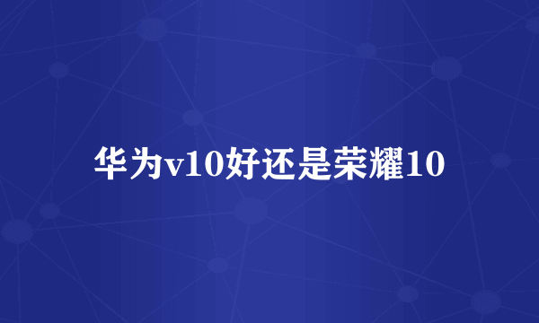 华为v10好还是荣耀10