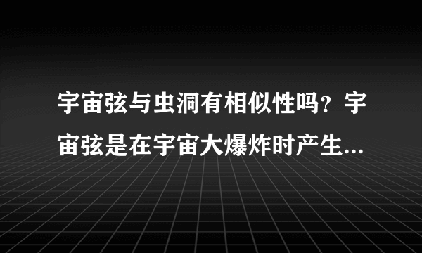宇宙弦与虫洞有相似性吗？宇宙弦是在宇宙大爆炸时产生的吗？为什么会产生宇宙弦？