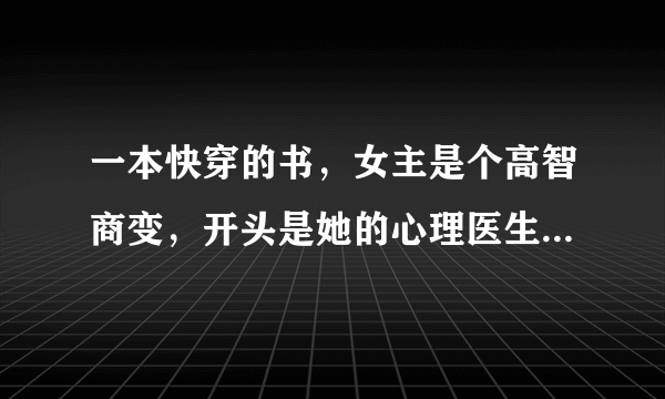 一本快穿的书，女主是个高智商变，开头是她的心理医生跟她告别，以为她的病好了，然后女主就穿了