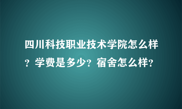 四川科技职业技术学院怎么样？学费是多少？宿舍怎么样？