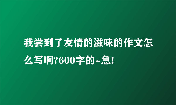 我尝到了友情的滋味的作文怎么写啊?600字的~急!