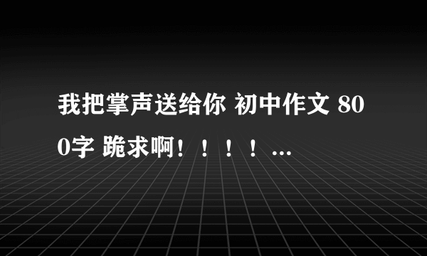 我把掌声送给你 初中作文 800字 跪求啊！！！！！！！！！！！好的我会加分的，这个可以向我提 = =