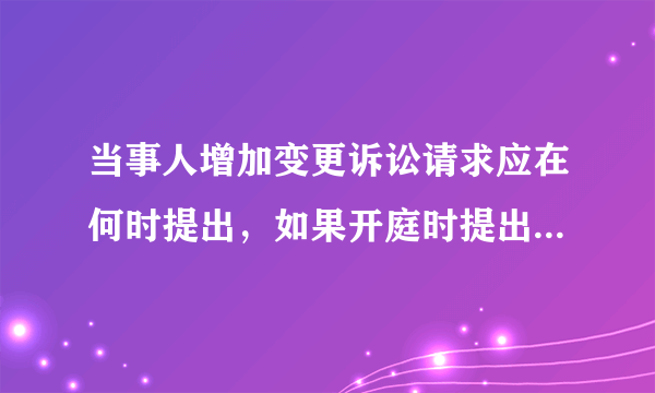当事人增加变更诉讼请求应在何时提出，如果开庭时提出，是否符合法律规定