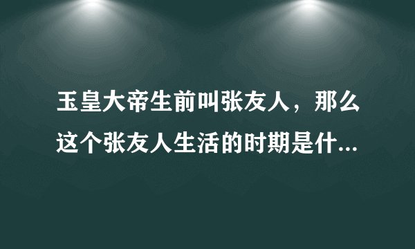 玉皇大帝生前叫张友人，那么这个张友人生活的时期是什么朝代？
