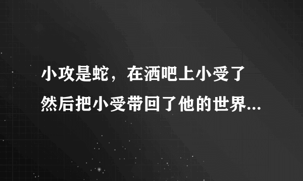 小攻是蛇，在洒吧上小受了 然后把小受带回了他的世界，还生了蛋，小受是双性人