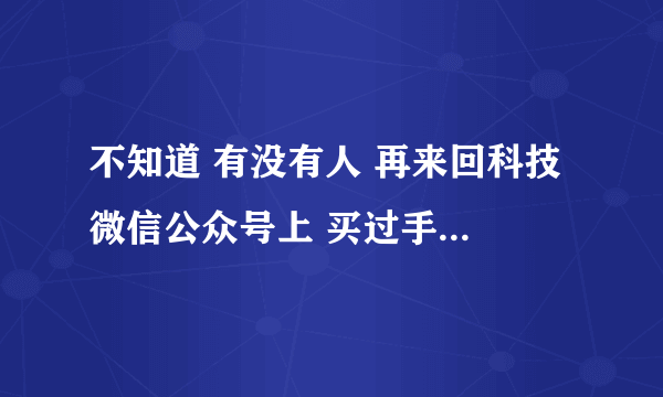 不知道 有没有人 再来回科技 微信公众号上 买过手机 可靠么 买 回来 会不会 有问题