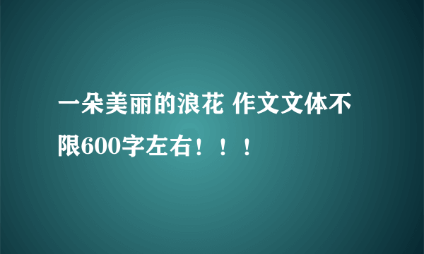 一朵美丽的浪花 作文文体不限600字左右！！！