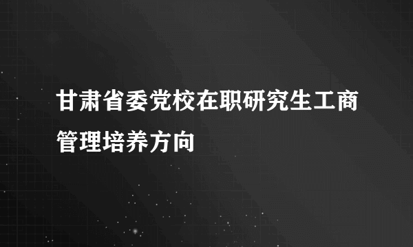 甘肃省委党校在职研究生工商管理培养方向