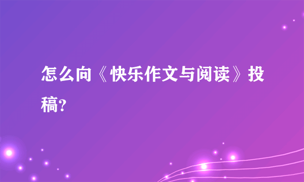 怎么向《快乐作文与阅读》投稿？