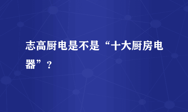 志高厨电是不是“十大厨房电器”？