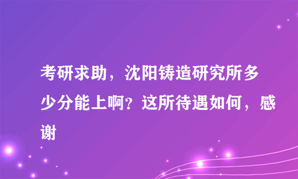 考研求助，沈阳铸造研究所多少分能上啊？这所待遇如何，感谢
