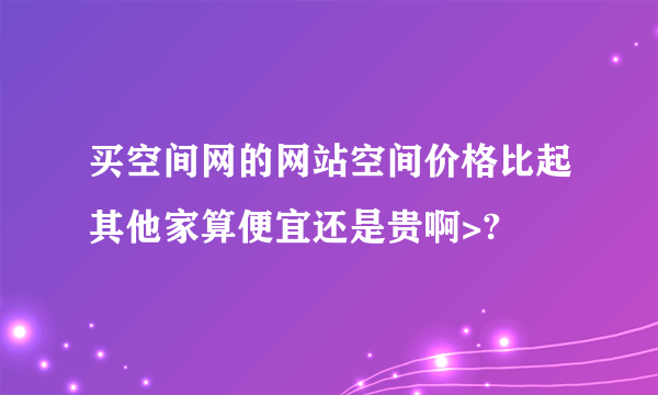买空间网的网站空间价格比起其他家算便宜还是贵啊>?
