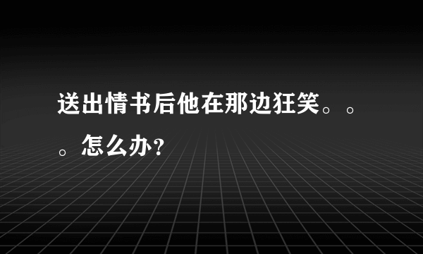 送出情书后他在那边狂笑。。。怎么办？