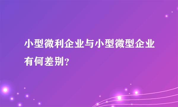 小型微利企业与小型微型企业有何差别？