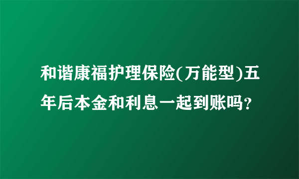 和谐康福护理保险(万能型)五年后本金和利息一起到账吗？