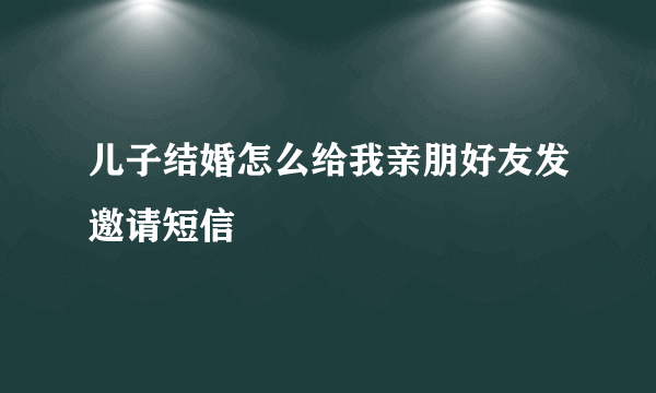 儿子结婚怎么给我亲朋好友发邀请短信