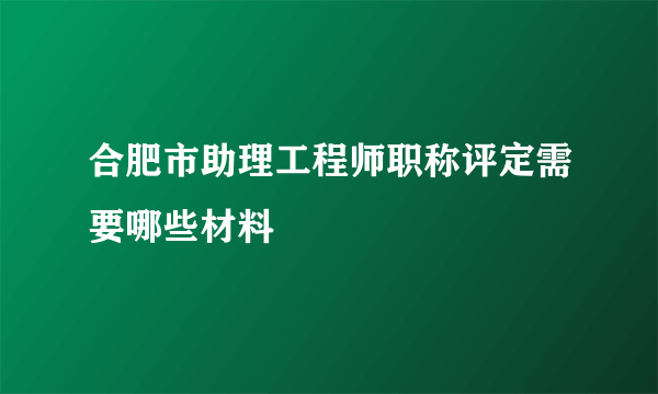 合肥市助理工程师职称评定需要哪些材料
