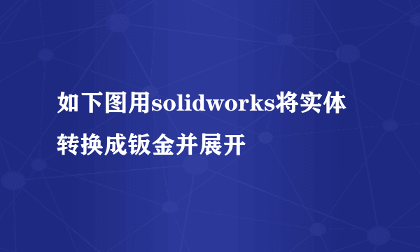 如下图用solidworks将实体转换成钣金并展开
