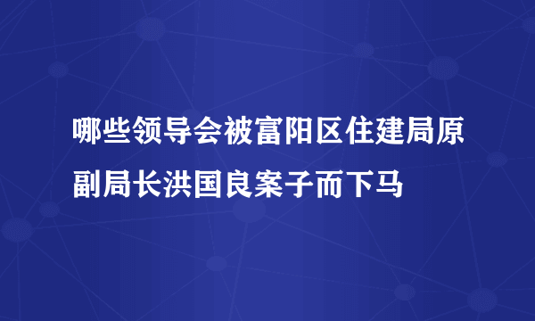 哪些领导会被富阳区住建局原副局长洪国良案子而下马