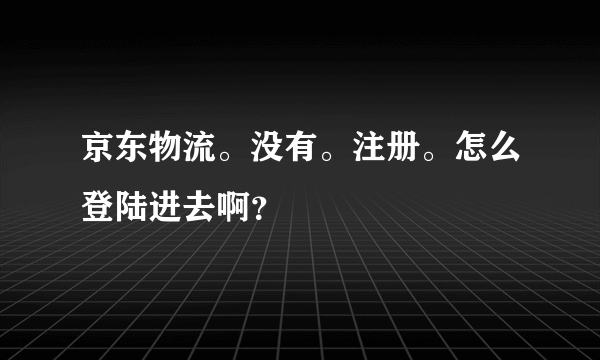 京东物流。没有。注册。怎么登陆进去啊？