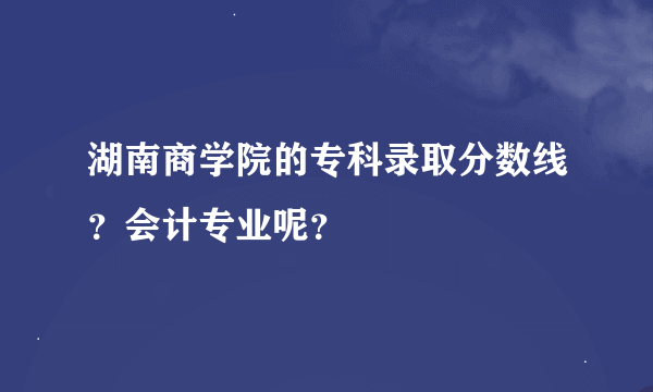 湖南商学院的专科录取分数线？会计专业呢？
