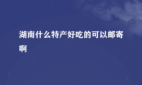 湖南什么特产好吃的可以邮寄啊
