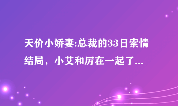 天价小娇妻:总裁的33日索情结局，小艾和厉在一起了吗？楚呢？最后小艾和谁结婚了？结局好不好啊？